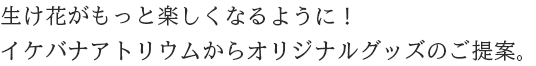 生け花がもっと楽しくなるように！イケバナアトリウムからオリジナルグッズのご提案